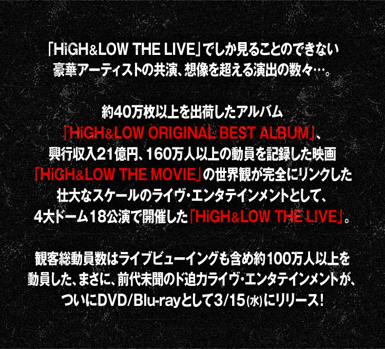 「HiGH&LOW THE LIVE」でしか見ることのできない豪華アーティストの共演、想像を超える演出の数々…。約40万枚以上を出荷したアルバム「HiGH&LOW ORIGINAL BEST ALBUM」、興行収入21億円、160万人以上の動員を記録した映画「HiGH&LOW THE MOVIE」の世界観が完全にリンクした壮大なスケールのライヴ•エンタテインメントとして、4大ドーム18公演で開催した「HiGH&LOW THE LIVE」。観客総動員数はライブビューイングも含め約100万人以上を動員した、まさに、前代未聞のド迫力ライヴ•エンタテインメントが、ついにDVD/Blu-rayとして3/15(水)にリリース！