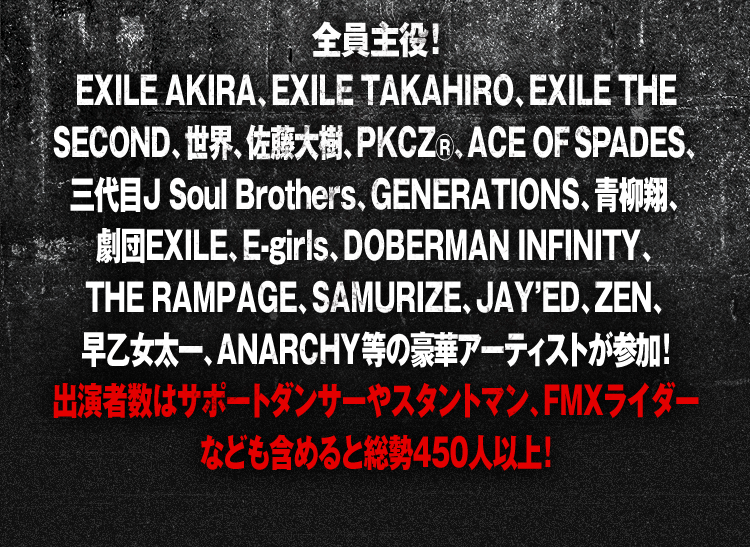 全員主役！EXILE AKIRA, EXILE TAKAHIRO, EXILE THE SECOND, 世界, 佐藤大樹, PKCZ®, ACE OF SPADES, 三代目 J Soul Brothers, GENERATIONS, 青柳翔, 劇団EXILE, E-girls, DOBERMAN INFINITY, THE RAMPAGE, SAMURIZE, JAY’ED, ZEN, 早乙女太一, ANARCHY等の豪華アーティストが参加！出演者数はサポートダンサーやスタントマン、FMXライダーなども含めると総勢450人以上！
