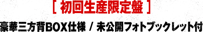 ［ 初回生産限定盤 ］豪華三方背BOX仕様 / 未公開フォトブックレット付